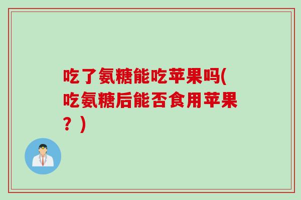 吃了氨糖能吃苹果吗(吃氨糖后能否食用苹果?) 吃了氨糖能吃苹果吗(吃氨糖后能否食用苹果?)