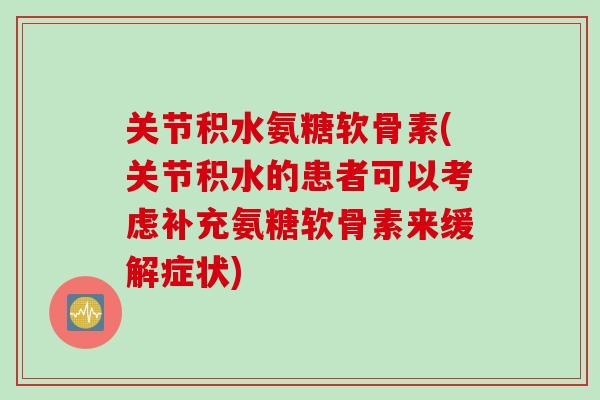关节积水氨糖软骨素(关节积水的患者可以考虑补充氨糖软骨素来缓解症状)