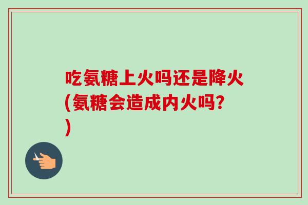 吃氨糖上火吗还是降火(氨糖会造成内火吗？)