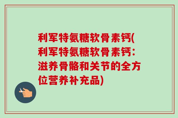 利军特氨糖软骨素钙(利军特氨糖软骨素钙：滋养骨骼和关节的全方位营养补充品)