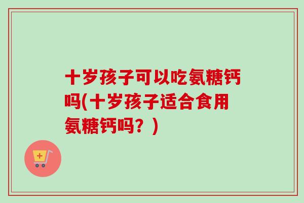 十岁孩子可以吃氨糖钙吗(十岁孩子适合食用氨糖钙吗？)