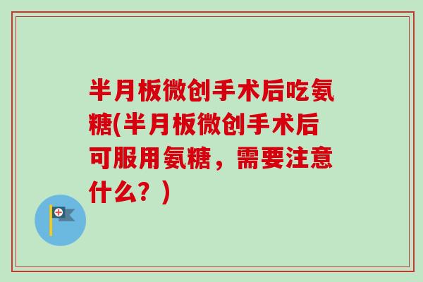 半月板微创手术后吃氨糖(半月板微创手术后可服用氨糖，需要注意什么？)
