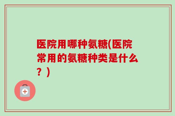 医院用哪种氨糖(医院常用的氨糖种类是什么?) 医院用哪种氨糖(医院常用的氨糖种类是什么?)