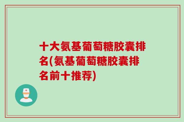 十大氨基葡萄糖胶囊排名(氨基葡萄糖胶囊排名前十推荐)