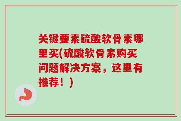 关键要素硫酸软骨素哪里买(硫酸软骨素购买问题解决方案，这里有推荐！)