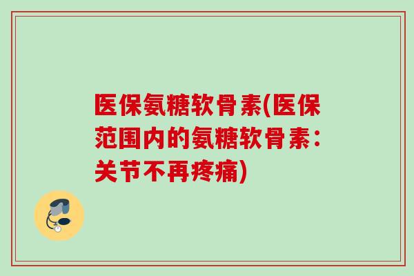 医保氨糖软骨素(医保范围内的氨糖软骨素：关节不再疼痛)
