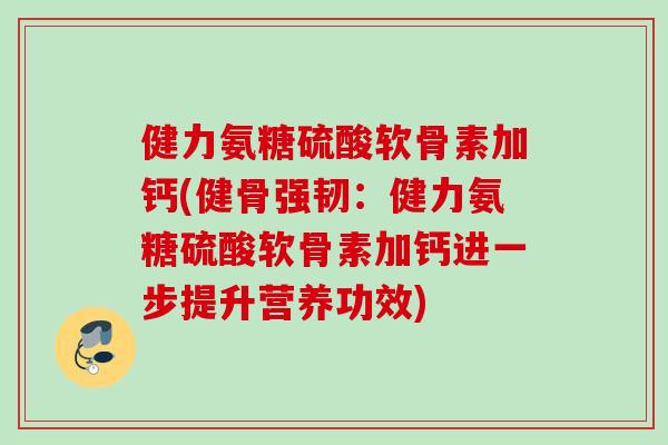 健力氨糖硫酸软骨素加钙(健骨强韧：健力氨糖硫酸软骨素加钙进一步提升营养功效)