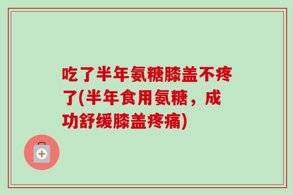 吃了半年氨糖膝盖不疼了(半年食用氨糖，成功舒缓膝盖疼痛)