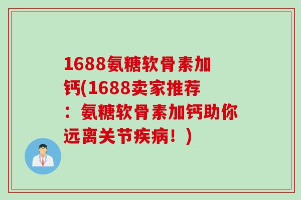 1688氨糖软骨素加钙(1688卖家推荐：氨糖软骨素加钙助你远离关节疾病！)