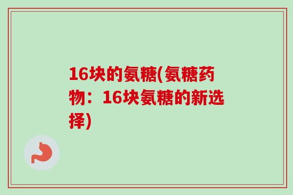 16块的氨糖(氨糖药物：16块氨糖的新选择)