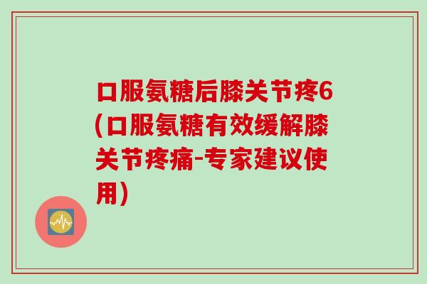 口服氨糖后膝关节疼6(口服氨糖有效缓解膝关节疼痛-专家建议使用)