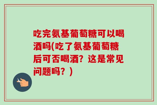 吃完氨基葡萄糖可以喝酒吗(吃了氨基葡萄糖后可否喝酒？这是常见问题吗？)