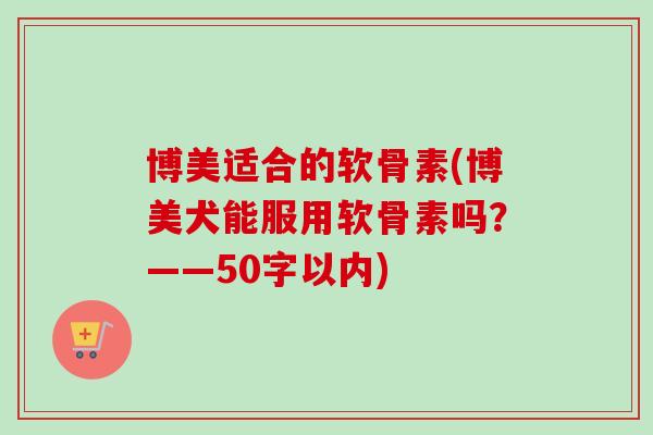 博美适合的软骨素(博美犬能服用软骨素吗？——50字以内)