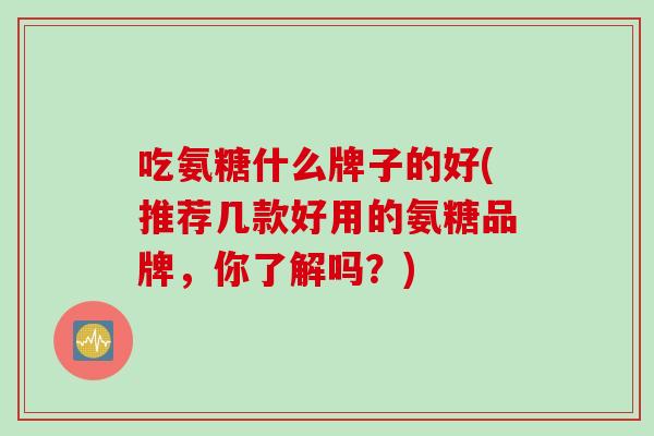 吃氨糖什么牌子的好(推荐几款好用的氨糖品牌,你了解吗?) 吃氨糖什么牌子的好(推荐几款好用的氨糖品牌,你了解吗?)