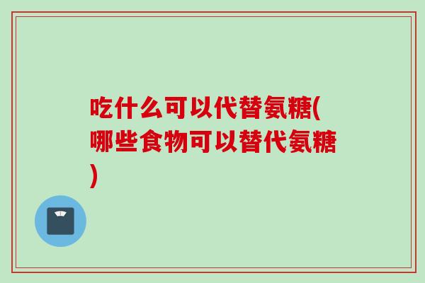 吃什么可以代替氨糖(哪些食物可以替代氨糖)