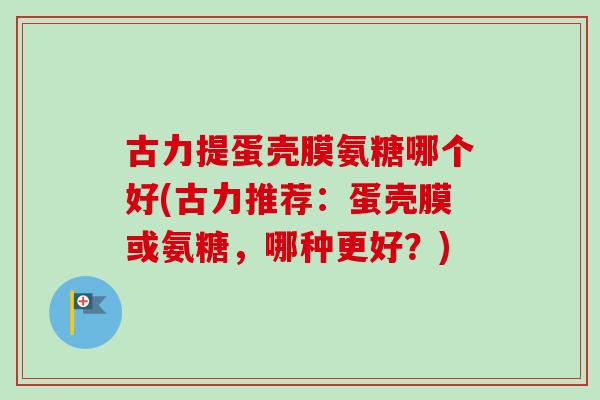 古力提蛋壳膜氨糖哪个好(古力推荐：蛋壳膜或氨糖，哪种更好？)