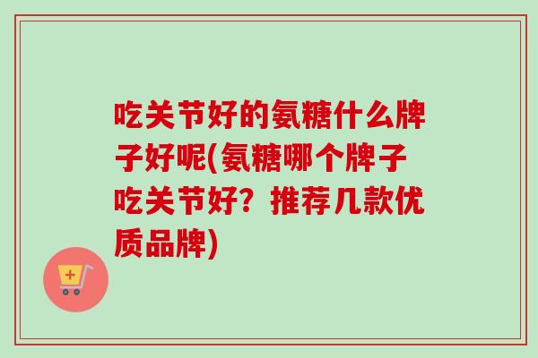 吃关节好的氨糖什么牌子好呢(氨糖哪个牌子吃关节好？推荐几款优质品牌)