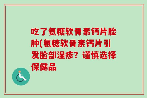 吃了氨糖软骨素钙片脸肿(氨糖软骨素钙片引发脸部湿疹？谨慎选择保健品