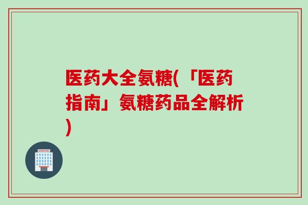 医药大全氨糖(「医药指南」氨糖药品全解析)