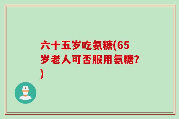 六十五岁吃氨糖(65岁老人可否服用氨糖？)