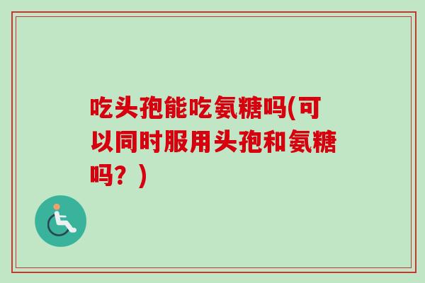 吃头孢能吃氨糖吗(可以同时服用头孢和氨糖吗？)