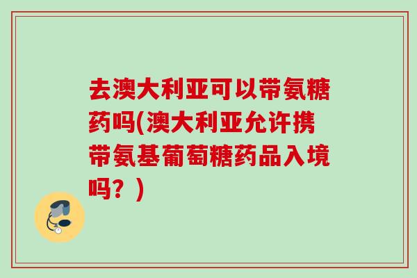 去澳大利亚可以带氨糖药吗(澳大利亚允许携带氨基葡萄糖药品入境吗？)