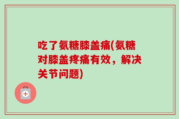 吃了氨糖膝盖痛(氨糖对膝盖疼痛有效，解决关节问题)