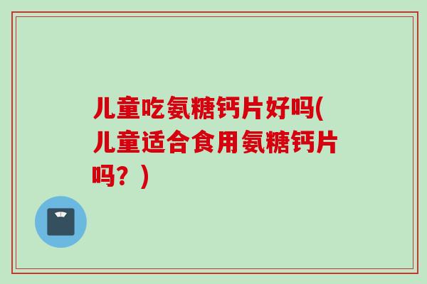 儿童吃氨糖钙片好吗(儿童适合食用氨糖钙片吗？)