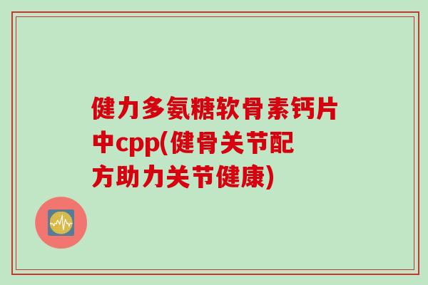 健力多氨糖软骨素钙片中cpp(健骨关节配方助力关节健康)