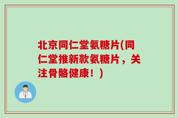 北京同仁堂氨糖片(同仁堂推新款氨糖片，关注骨骼健康！)