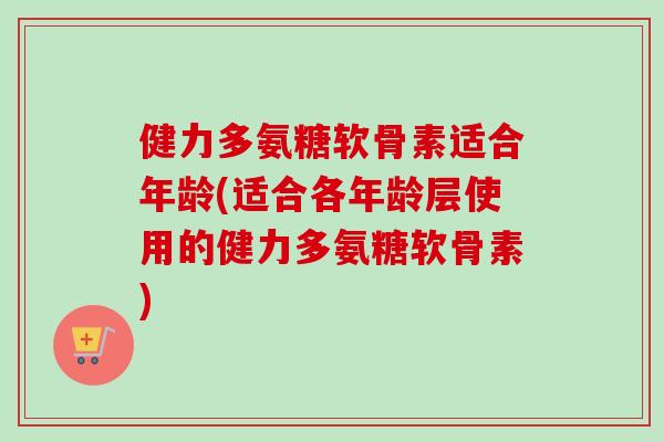 健力多氨糖软骨素适合年龄(适合各年龄层使用的健力多氨糖软骨素)