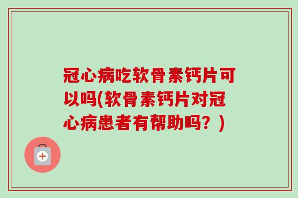 冠心病吃软骨素钙片可以吗(软骨素钙片对冠心病患者有帮助吗？)