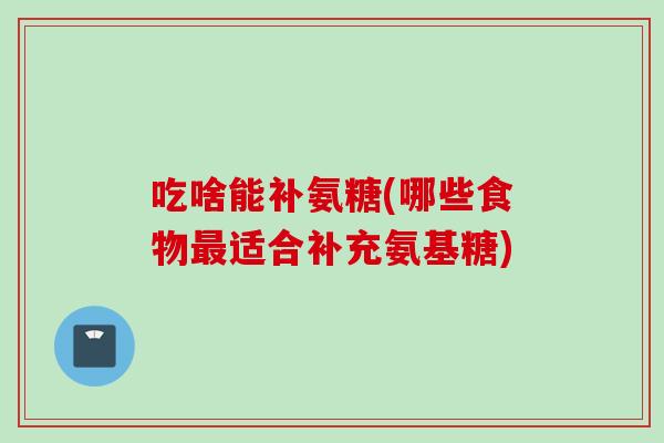 吃啥能补氨糖(哪些食物最适合补充氨基糖)