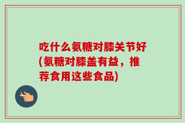 吃什么氨糖对膝关节好(氨糖对膝盖有益，推荐食用这些食品)