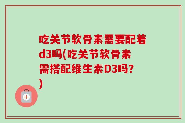 吃关节软骨素需要配着d3吗(吃关节软骨素需搭配维生素D3吗?) 吃关节软骨素需要配着d3吗(吃关节软骨素需搭配维生素D3吗?)
