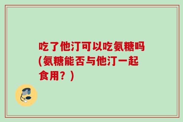 吃了他汀可以吃氨糖吗(氨糖能否与他汀一起食用？)