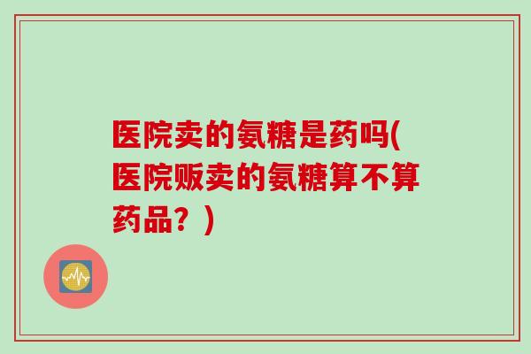医院卖的氨糖是药吗(医院贩卖的氨糖算不算药品？)