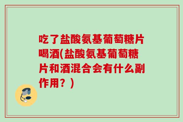 吃了盐酸氨基葡萄糖片喝酒(盐酸氨基葡萄糖片和酒混合会有什么副作用？)
