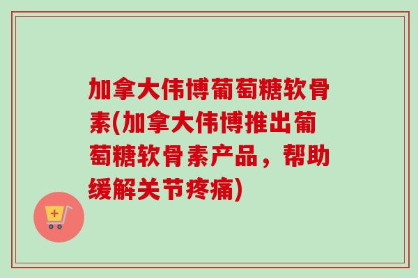 加拿大伟博葡萄糖软骨素(加拿大伟博推出葡萄糖软骨素产品，帮助缓解关节疼痛)