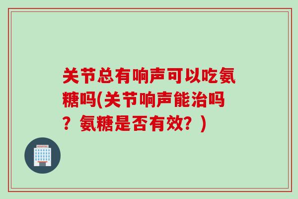 关节总有响声可以吃氨糖吗(关节响声能治吗？氨糖是否有效？)