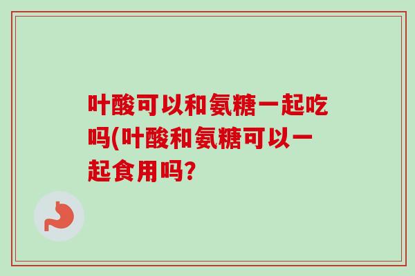 叶酸可以和氨糖一起吃吗(叶酸和氨糖可以一起食用吗？