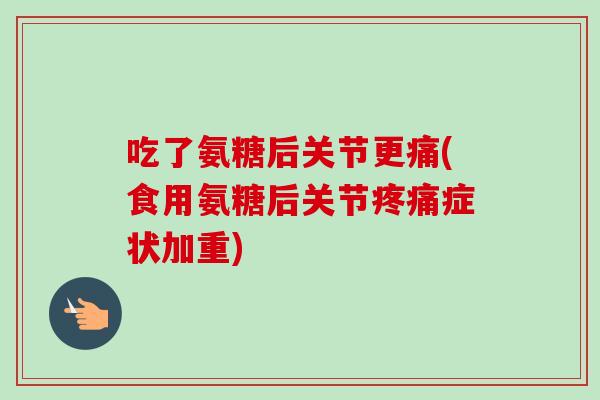 吃了氨糖后关节更痛(食用氨糖后关节疼痛症状加重)
