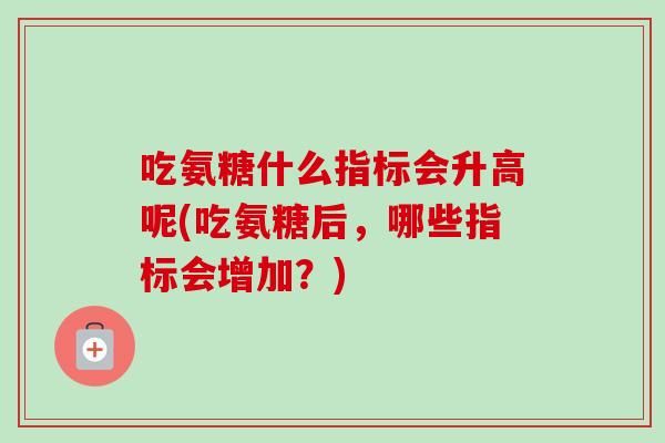 吃氨糖什么指标会升高呢(吃氨糖后，哪些指标会增加？)
