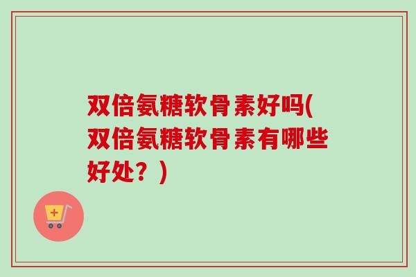 双倍氨糖软骨素好吗(双倍氨糖软骨素有哪些好处？)