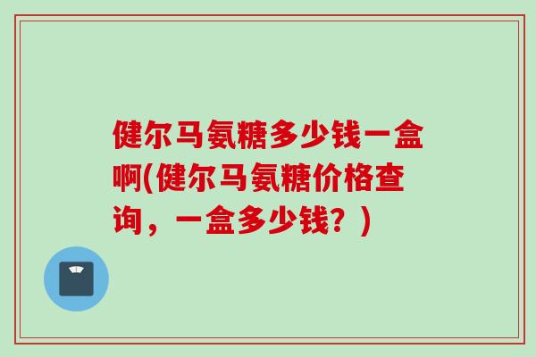 健尔马氨糖多少钱一盒啊(健尔马氨糖价格查询，一盒多少钱？)