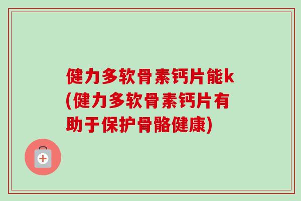 健力多软骨素钙片能k(健力多软骨素钙片有助于保护骨骼健康)