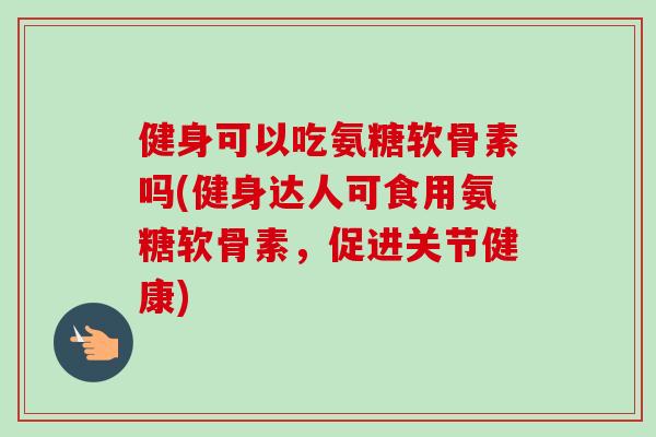 健身可以吃氨糖软骨素吗(健身达人可食用氨糖软骨素，促进关节健康)