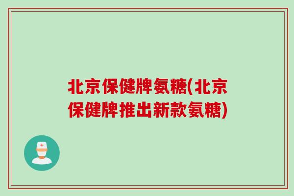 北京保健牌氨糖(北京保健牌推出新款氨糖) 北京保健牌氨糖(北京保健牌推出新款氨糖)