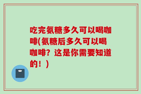 吃完氨糖多久可以喝咖啡(氨糖后多久可以喝咖啡？这是你需要知道的！)