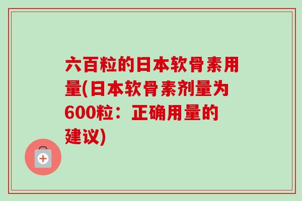 六百粒的日本软骨素用量(日本软骨素剂量为600粒:正确用量的建议) 六百粒的日本软骨素用量(日本软骨素剂量为600粒:正确用量的建议)